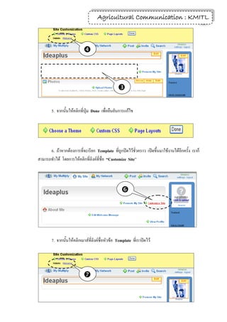 Agricultural Communication : KMITL
                                                                    15




                            



                                                 

        5. จากนั้นให้คลิกที่ปุ่ม Done เพื่อยืนยันการแก้ไข




      6. ถ้าหากต้องการที่จะเรียก Template ที่ถูกปิดไว้ชั่วคราว เปิดขึ้นมาใช้งานได้อีกครั้ง เราก็
สามารถทาได้ โดยการให้คลิกที่ลิงค์ที่ชื่อ “Customize Site”




                                                   




        7. จากนั้นให้คลิกเมาส์ที่ลิงค์ชื่อหัวข้อ Template ที่เราปิดไว้




                            
 