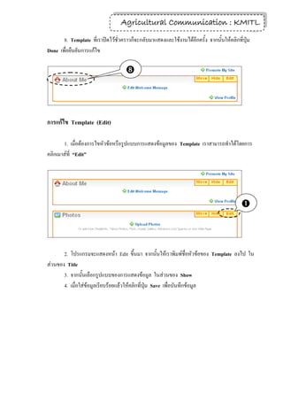 Agricultural Communication : KMITL
                                                                  16

       8. Template ที่เราปิดไว้ชั่วคราวก็จะกลับมาแสดงและใช้งานได้อีกครั้ง จากนั้นให้คลิกที่ปุ่ม
Done เพื่อยืนยันการแก้ไข

                                    



การแก้ไข Template (Edit)

       1. เมื่อต้องการไขหัวข้อหรือรูปแบบการแสดงข้อมูลของ Template เราสามารถทาได้โดยการ
คลิกเมาส์ที่ “Edit”




                                                                                           



       2. โปรแกรมจะแสดงหน้า Edit ขึ้นมา จากนั้นให้เราพิมพ์ชื่อหัวข้อของ Template ลงไป ใน
ส่วนของ Title
       3. จากนั้นเลือกรูปแบบของการแสดงข้อมูล ในส่วนของ Show
       4. เมื่อใส่ข้อมูลเรียบร้อยแล้วให้คลิกที่ปุ่ม Save เพื่อบันทึกข้อมูล
 