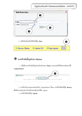 Agricultural Communication : KMITL
                                                                  17



                                         



                                                       
                      


       5. เสร็จเรียบร้อยแล้วให้คลิกที่ปุ่ม Done
                                                                                 




 การสร้างอัลบั้มรูปภาพ (Photos)
        1. เมื่อต้องการสร้างอัลบั้มรูปภาพในส่วนของ Photos สามารถทาได้โดยการคลิกเมาส์ที่
“Upload Photos”

                                                               



          2. จากนั้นโปรแกรมจะแสดงหน้าต่าง Upload Photos ขึ้นมา จากนั้นให้คลิกที่ปุ่ม Browse..
เพื่อเลือกหารูปภาพภายในเครื่องคอมพิวเตอร์เพื่อ Upload
          3. จากนั้นให้คลิกที่ปุ่ม Upload
 