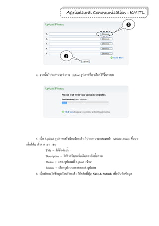 Agricultural Communication : KMITL
                                                                  18


                                                                                   




                              


        4. จากนั้นโปรแกรมจะทาการ Upload รูปภาพที่เราเลือกไว้ขึ้นระบบ




          5. เมื่อ Upload รูปภาพเสร็จเรียบร้อยแล้ว โปรแกรมจะแสดงหน้า Album Details ขึ้นมา
เพื่อให้เราตั้งค่าต่าง ๆ เช่น
                    Title = ใส่ชื่ออัลบั้ม
                    Description = ใส่คาอธิบายเพิ่มเติมของอัลบั้มภาพ
                    Photos = แสดงรูปภาพที่ Upload เข้ามา
                    Frames = เลือกรูปแบบกรอบตกแต่งรูปภาพ
          6. เมื่อทาการใส่ข้อมูลเรียบร้อยแล้ว ให้คลิกที่ปุ่ม Save & Publish เพื่อบันทึกข้อมูล
 