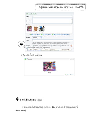 Agricultural Communication : KMITL
                                                                 19




      


       7. ก็จะได้อัลบั้มรูปภาพ ดังภาพ




 การบันทึกบทความ (Blog)
         1. เมื่อต้องการบันทึกบทความลงในส่วนของ Blog สามารถทาได้โดยการคลิกเมาส์ที่
“Write in Blog”
 