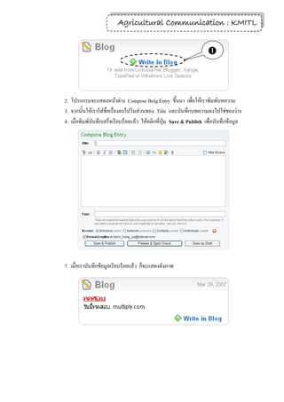 Agricultural Communication : KMITL
                                                          20


                                                                    



2. โปรแกรมจะแสดงหน้าต่าง Compose Bolg Entry ขึ้นมา เพื่อให้เราพิมพ์บทความ
3. จากนั้นให้เราใส่ชื่อเรื่องลงไปในส่วนของ Title และบันทึกบทความลงไปใช่ชองว่าง
4. เมื่อพิมพ์บันทึกเสร็จเรียบร้อยแล้ว ให้คลิกที่ปุ่ม Save & Publish เพื่อบันทึกข้อมูล




7. เมื่อเราบันทึกข้อมูลเรียบร้อยแล้ว ก็จะแสดงดังภาพ
 