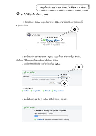 Agricultural Communication : KMITL
                                                                 21

 การใส่วิดีโอลงในบล็อก (Video)
        1. ถ้าเราต้องการ Upload วิดีโอลงในส่วนของ Video สามารถทาได้โดยการคลิกเมาส์ที่
“Upload Video”
                                                                             




          2. จากนั้นโปรแกรมจะแสดงหน้าต่าง Upload Video ขึ้นมา ให้เราคลิกที่ปุ่ม Browse..
เพื่อเลือกหาวิดีโอภายในเครื่องคอมพิวเตอร์เพื่อทาการ Upload
          3. เมื่อเลือกไฟล์วิดีโอแล้ว จากนั้นให้คลิกที่ปุ่ม Upload
                                                                                  



                                                               



       4. จากนั้นโปรแกรมจะทาการ Upload วิดีโอที่เราเลือกไว้ขึ้นระบบ
 