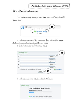 Agricultural Communication : KMITL
                                                                 23

 การใส่เพลงลงในบล็อก (Music)
        1. ถ้าเราต้องการ Upload เพลงลงในส่วนของ Music สามารถทาได้โดยการคลิกเมาส์ที่
“Upload Music”


                                                                 



          2. จากนั้นโปรแกรมจะแสดงหน้าต่าง Upload Music ขึ้นมา ให้เราคลิกที่ปุ่ม Browse..
เพื่อเลือกหาไฟล์เพลงภายในเครื่องคอมพิวเตอร์เพื่อทาการ Upload
          3. เมื่อเลือกไฟล์เพลงแล้ว จากนั้นให้คลิกที่ปุ่ม Upload


                                                                                  




                                                           

       4. จากนั้นโปรแกรมจะทาการ Upload เพลงที่เราเลือกไว้ขึ้นระบบ
 