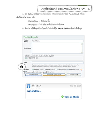 24
                                 Agricultural Communication : KMITL
          5. เมื่อ Upload เพลงเสร็จเรียบร้อยแล้ว โปรแกรมจะแสดงหน้า Playlist Details ขึ้นมา
เพื่อให้เราตั้งค่าต่าง ๆ เช่น
                    Playlist Name = ใส่ชื่ออัลบั้ม
                    Description = ใส่คาอธิบายเพิ่มเติมของอัลบั้มภาพ
          6. เมื่อทาการใส่ข้อมูลเรียบร้อยแล้ว ให้คลิกที่ปุ่ม Save & Publish เพื่อบันทึกข้อมูล




    
 