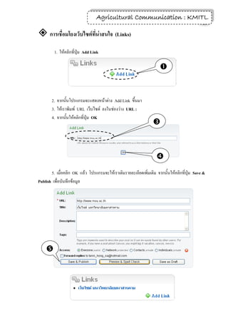 Agricultural Communication : KMITL
                                                                  26

 การเชื่อมโยงเว็บไซต์ที่น่าสนใจ (Links)
         1. ให้คลิกที่ปุ่ม Add Link

                                                                     


       2. จากนั้นโปรแกรมจะแสดงหน้าต่าง Add Link ขึ้นมา
       3. ให้เราพิมพ์ URL เว็บไซต์ ลงในช่องว่าง URL :
       4. จากนั้นให้คลิกที่ปุ่ม OK
                                                                 



                                                                   
       5. เมื่อคลิก OK แล้ว โปรแกรมจะให้เราเติมรายละเอียดเพิ่มเติม จากนั้นให้คลิกที่ปุ่ม Save &
Publish เพื่อบันทึกข้อมูล




    
 