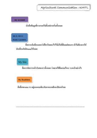 Agricultural Communication : KMITL
                                                                   27



 my account
               นั่นคือข้อมูลที่เรากรอกไปตั้งแต่แรกเริ่มทั้งหมด


MY E- MY E-
MAILT ALERTS
MAILT ALERTS
              คือการแจ้งเตือนบอกว่ามีใครโพสอะไรไว้มั่งไปที่อีเมลล์ของเรา ถ้าไม่ต้องการให้
   มันเตือนก็คลิกnoneให้หมด



     My Site
          คือการจัดการหน้าเว็บของเราทั้งหมด ว่าอยากได้ธีมแบบไหน วางหน้าอย่างไร


     My Headshots

    คือชื่อของsite เรา อยู่บนแถบเดียวกับกากบาทสีแดงปิดหน้าจอ




   …………………………………………………………………………………………….
 