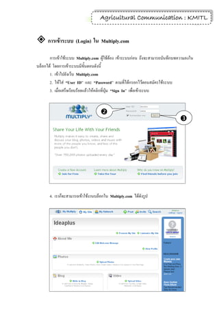 4
                                   Agricultural Communication : KMITL


 การเข้าระบบ (Login) ใน Multiply.com
       การเข้าใช้ระบบ Multiply.com ผู้ใช้ต้อง เข้าระบบก่อน ถึงจะสามารถบันทึกบทความลงใน
บล็อกได้ โดยการเข้าระบบมีขั้นตอนดังนี้
       1. เข้าไปยังเว็บ Multiply.com
       2. ให้ใส่ “User ID” และ “Password” ตามที่ได้กรอกไว้ตอนสมัครใช้ระบบ
       3. เมื่อเสร็จเรียบร้อยแล้วให้คลิกที่ปุ่ม “Sign In” เพื่อเข้าระบบ


                                    
                                                                              
                                                                              




       4. เราก็จะสามารถเข้าใช้งานบล็อกใน Multiply.com ได้ดังรูป
 