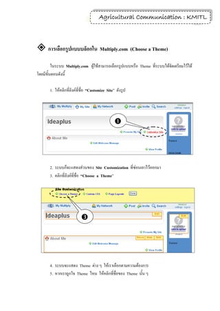 Agricultural Communication : KMITL
                                                                     5




 การเลือกรูปแบบบล็อกใน Multiply.com (Choose a Theme)
         ในระบบ Multiply.com ผู้ใช้สามารถเลือกรูปแบบหรือ Theme ที่ระบบได้จัดเตรียมไว้ได้
โดยมีขั้นตอนดังนี้

       1. ให้คลิกที่ลิงค์ที่ชื่อ “Customize Site” ดังรูป




                                                




       2. ระบบก็จะแสดงส่วนของ Site Customization ที่ซ่อนเอาไว้ออกมา
       3. คลิกที่ลิงค์ที่ชื่อ “Choose a Theme”




                           
                           



       4. ระบบจะแสดง Theme ต่าง ๆ ให้เราเลือกตามความต้องการ
       5. หากเราถูกใจ Theme ไหน ให้คลิกที่ชื่อของ Theme นั้น ๆ
 