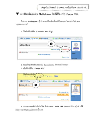 7
                                     Agricultural Communication : KMITL

 การปรับแต่งบล็อกใน Multiply.com โดยใช้โค้ด CSS (Custom CSS)
         ในระบบ Multiply.com ผู้ใช้สามารถปรับแต่งบล็อกได้ด้วยตนเอง โดยการใส่โค้ด Css
โดยมีขั้นตอนดังนี้

       1. ให้คลิกที่ลิงค์ที่ชื่อ “Customize Site” ดังรูป




                                                  




       2. ระบบก็จะแสดงส่วนของ Site Customization ที่ซ่อนเอาไว้ออกมา
       3. คลิกที่ลิงค์ที่ชื่อ “Custom CSS”




                           




       6. ระบบจะแสดงช่องให้เราใส่โค้ด ในส่วนของ Custom CSS (หากเราไม่ชานาญไม่ควรใช้
เพราะอาจทาให้รูปแบบบล็อกผิดเพี้ยนไป)
 