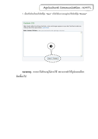 Agricultural Communication : KMITL
                                                                  8

     7. เมื่อเสร็จเรียบร้อยแล้วคิดที่ปุ่ม “Save” หรือถ้าต้องการลองดูก่อนให้คลิกที่ปุ่ม “Preview”




                                           




        หมายเหตุ : หากเราไม่ชานาญไม่ควรใช้ เพราะอาจทาให้รูปแบบบล็อก
ผิดเพี้ยนไป
 