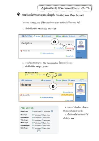 9
                                Agricultural Communication : KMITL

 การปรับแต่งการแสดงผลของข้อมูลใน Multiply.com (Page Layouts)
     ในระบบ Multiply.com ผู้ใช้สามารถเลือกการแสดงผลข้อมูลได้ด้วยตนเอง ดังนี้

     1. ให้คลิกที่ลิงค์ที่ชื่อ “Customize Site” ดังรูป




                                                




     2. ระบบก็จะแสดงส่วนของ Site Customization ที่ซ่อนเอาไว้ออกมา
     3. คลิกที่ลิงค์ที่ชื่อ “Page Layouts”




                                              




                                                            6. ระบบจะให้เราเลือกว่าต้องการ
                                                         ให้แสดงผลในรูปแบบใดบ้าง
                                                            7. เมื่อเลือกเสร็จเรียบร้อยแล้วให้
                                                         คลิกที่ปุ่ม “OK”
 