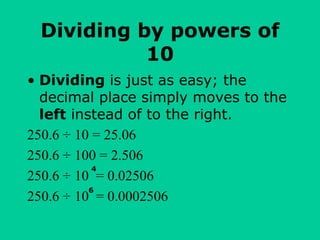 Dividing by powers of
10
• Dividing is just as easy; the
decimal place simply moves to the
left instead of to the right.
250.6 ÷ 10 = 25.06
250.6 ÷ 100 = 2.506
250.6 ÷ 10 = 0.02506
250.6 ÷ 10 = 0.0002506
4
6
 