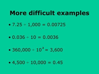 More difficult examples
• 7.25 ÷ 1,000 = 0.00725
• 0.036 ÷ 10 = 0.0036
• 360,000 ÷ 10 = 3,600
• 4,500 ÷ 10,000 = 0.45
2
 