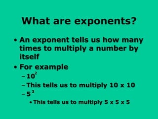 What are exponents?
• An exponent tells us how many
times to multiply a number by
itself
• For example
– 10
– This tells us to multiply 10 x 10
– 5
• This tells us to multiply 5 x 5 x 5
2
3
 