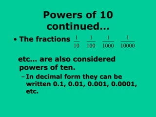 Powers of 10
continued…
• The fractions
etc… are also considered
powers of ten.
– In decimal form they can be
written 0.1, 0.01, 0.001, 0.0001,
etc.
1
10
1
100
1
1000
1
10000
 