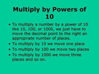Multiply by Powers of
10
• To multiply a number by a power of 10
like 10, 100, or 1000, we just have to
move the decimal point to the right an
appropriate number of places.
• To multiply by 10 we move one place
• To multiply by 100 we move two places
• To multiply by 1000 we move three
places and so on.
 