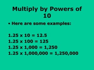 Multiply by Powers of
10
• Here are some examples:
1.25 x 10 = 12.5
1.25 x 100 = 125
1.25 x 1,000 = 1,250
1.25 x 1,000,000 = 1,250,000
 