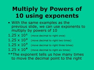 Multiply by Powers of
10 using exponents
• With the same examples as the
previous slide, we can use exponents to
multiply by powers of 10
1.25 x 10 (move decimal to right once)
1.25 x 10 (move decimal to right two times)
1.25 x 10 (move decimal to right three times)
1.25 x 10 (move decimal to right six times)
**The exponent tells us how many times
to move the decimal point to the right
1
2
3
6
 