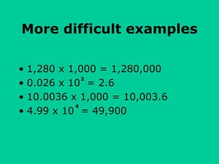 More difficult examples
• 1,280 x 1,000 = 1,280,000
• 0.026 x 10 = 2.6
• 10.0036 x 1,000 = 10,003.6
• 4.99 x 10 = 49,900
2
4
 
