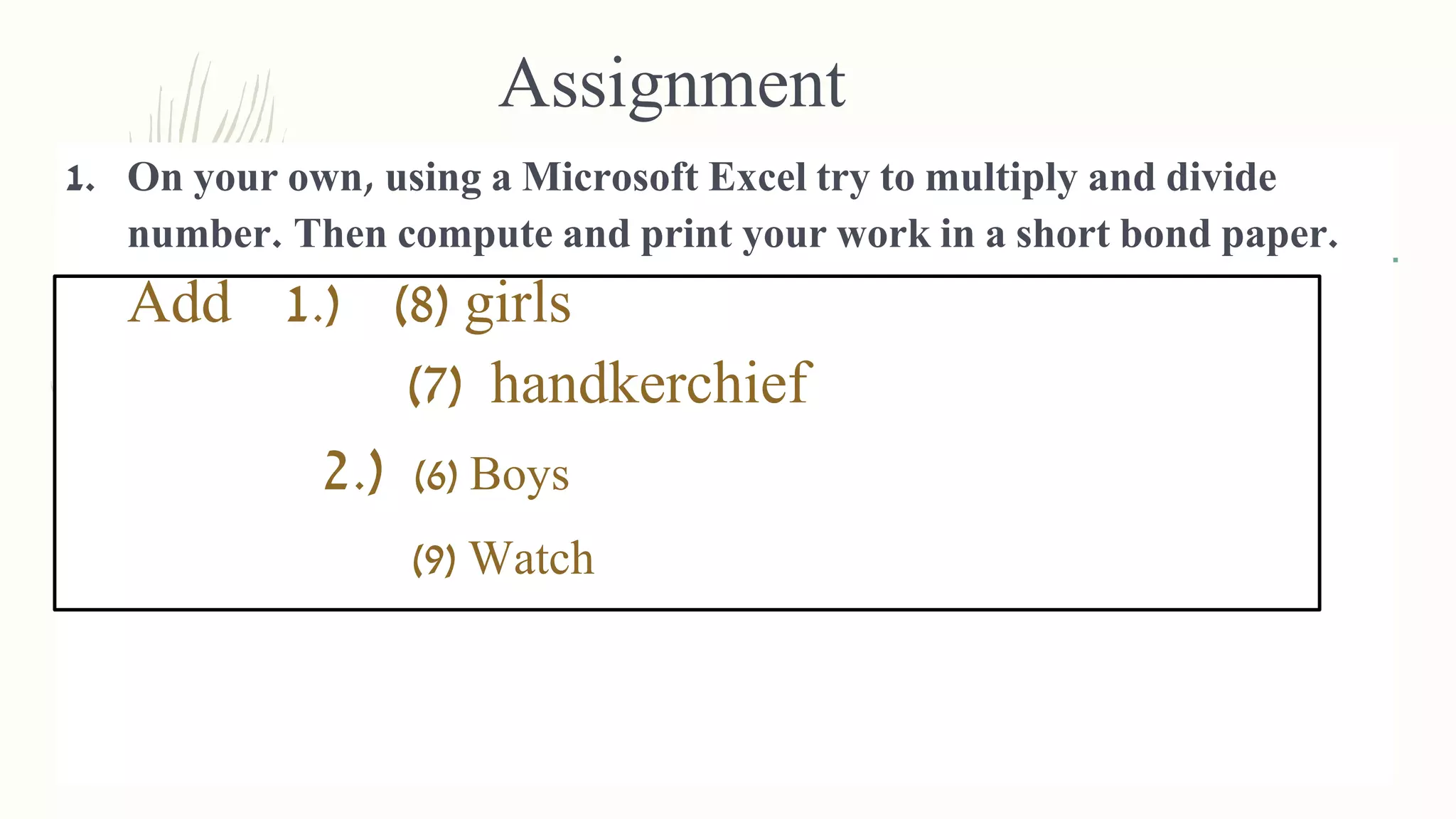Assignment
1. On your own, using a Microsoft Excel try to multiply and divide
number. Then compute and print your work in a short bond paper.
Add 1.) (8) girls
(7) handkerchief
2.) (6) Boys
(9) Watch
 