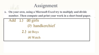 Assignment
1. On your own, using a Microsoft Excel try to multiply and divide
number. Then compute and print your work in a short bond paper.
Add 1.) (8) girls
(7) handkerchief
2.) (6) Boys
(9) Watch
 