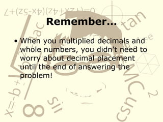 Remember… When you multiplied decimals and whole numbers, you didn’t need to worry about decimal placement until the end of answering the problem! 