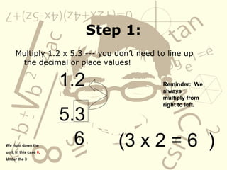 Step 1: Multiply 1.2 x 5.3 --- you don’t need to line up the decimal or place values! 1.2 5.3 Reminder:  We always multiply from right to left.     (3 x 2 = 6  )  We right down the unit, In this case  6 ,  Under the 3 6 