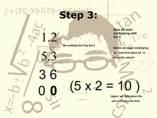 Step 3: 1.2 5.3 Now we start multiplying with the  5 3 6 Before we begin multiplying we must first place a  in  the units column 0 We multiply the 5 by the 2 (5 x 2 = 10 ) Again, we right down the unit and carry the tens 0 0 1 