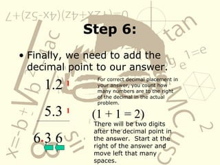 Step 6: Finally, we need to add the decimal point to our answer. 1.2 5.3 6 3 6 For correct decimal placement in your answer, you count how many numbers are to the right of the decimal in the actual problem.  1 1 (1 + 1 = 2) There will be two digits after the decimal point in the answer.  Start at the right of the answer and move left that many spaces. . 