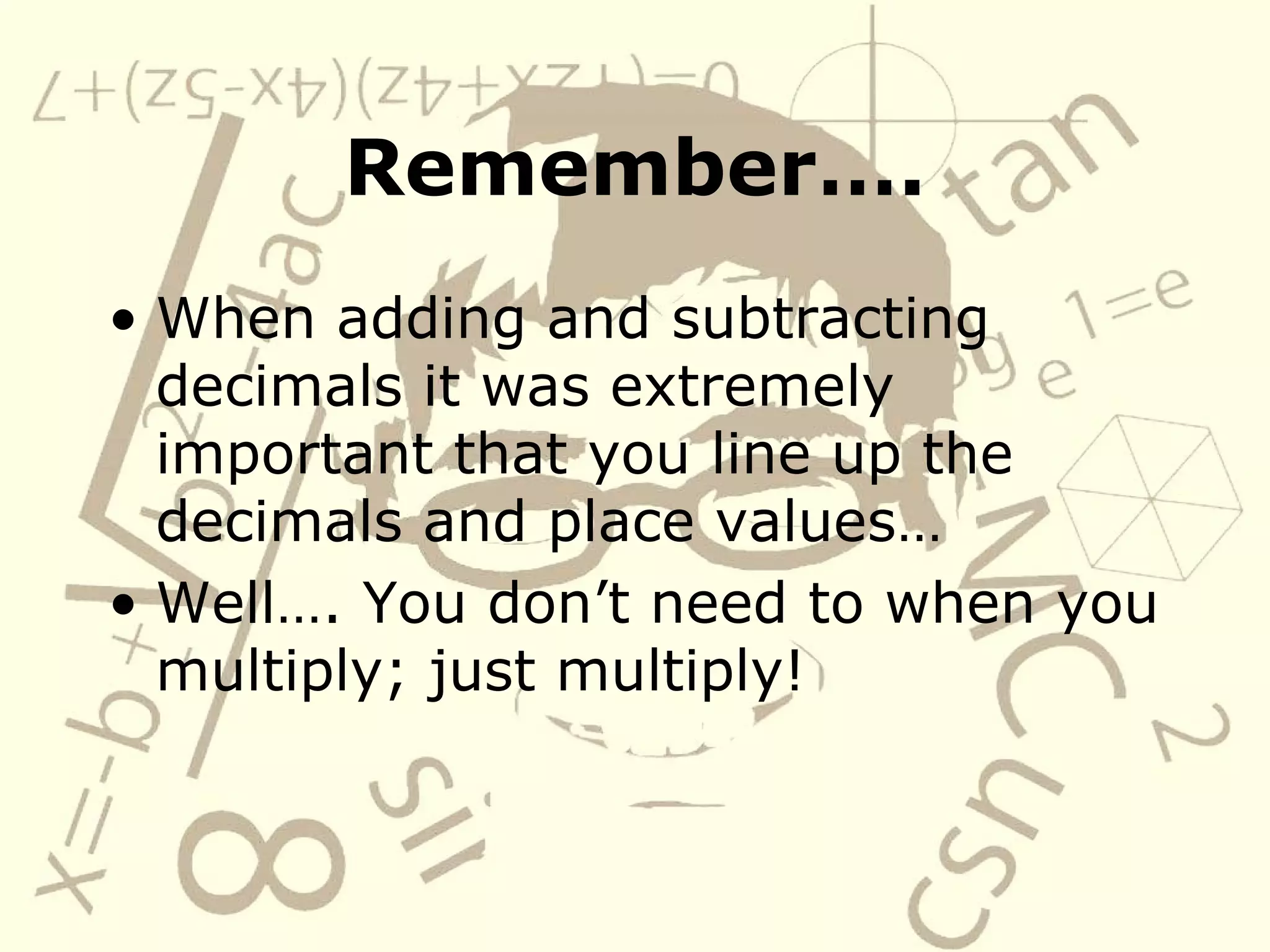Remember…. When adding and subtracting decimals it was extremely important that you line up the decimals and place values… Well…. You don’t need to when you multiply; just multiply!