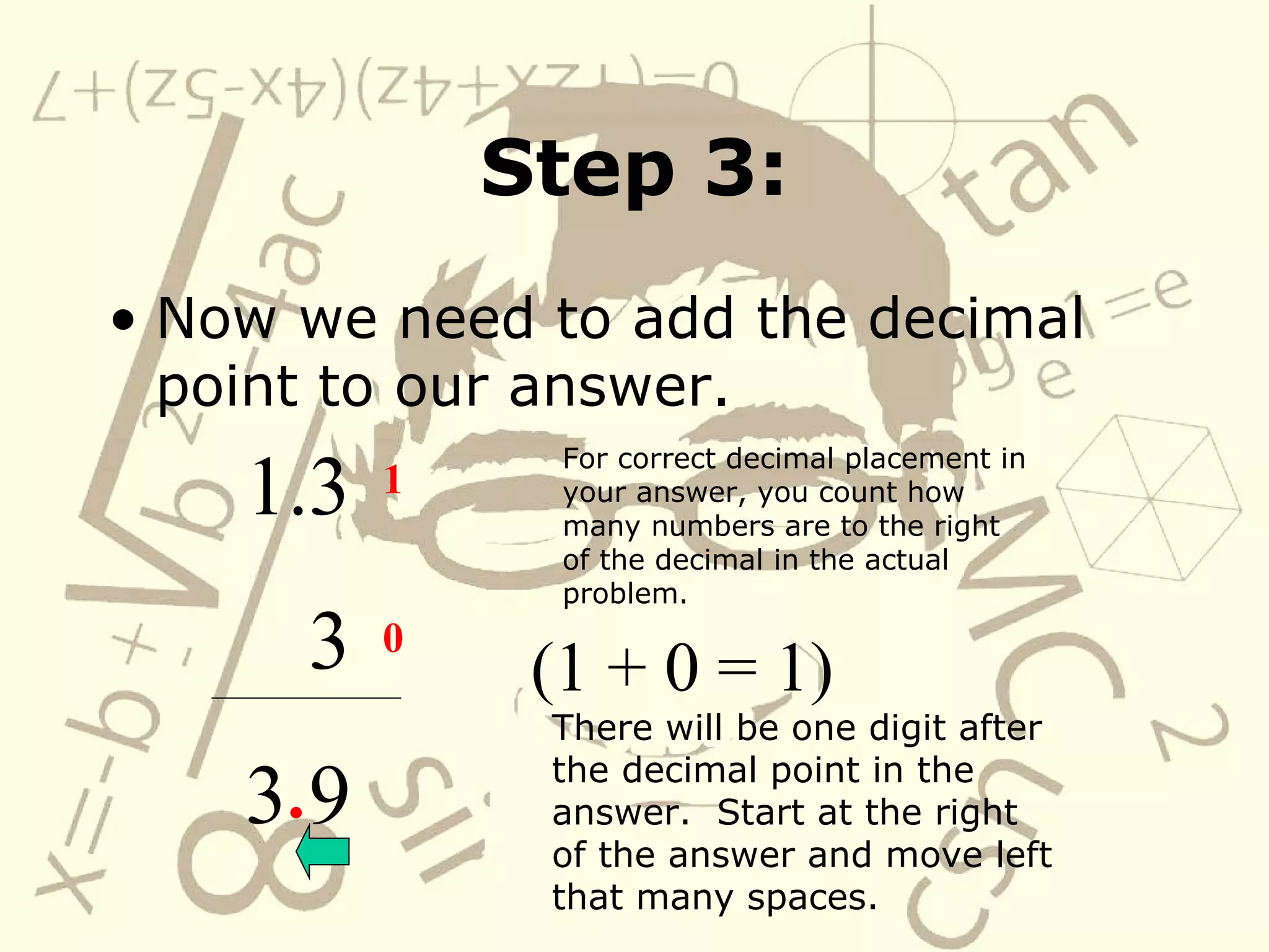 Step 3: Now we need to add the decimal point to our answer. 1.3 3 3 9 For correct decimal placement in your answer, you count how many numbers are to the right of the decimal in the actual problem. 1 0 (1 + 0 = 1) There will be one digit after the decimal point in the answer. Start at the right of the answer and move left that many spaces. .