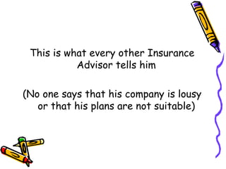 This is what every other Insurance Advisor tells him (No one says that his company is lousy or that his plans are not suitable) 