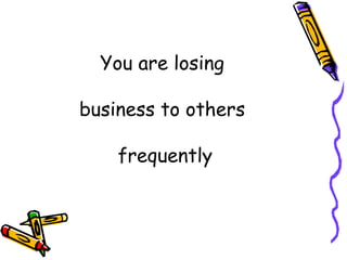 You are losing  business to others  frequently 