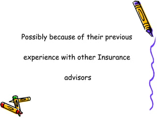 Possibly because of their previous  experience with other Insurance  advisors 