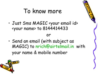 To know more Just Sms MAGIC <your email id> <your name> to 8144414433  or Send an email (with subject as MAGIC) to  [email_address]   with your name & mobile number 