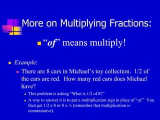 More on Multiplying Fractions:
 “of” means multiply!
 Example:
 There are 8 cars in Michael’s toy collection. 1/2 of
the cars are red. How many red cars does Michael
have?
 This problem is asking “What is 1/2 of 8?”
 A way to answer it is to put a multiplication sign in place of “of.” You
then get 1/2 x 8 or 8 x ½ (remember that multiplication is
commutative).
 