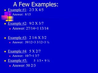 A Few Examples:
 Example #1: 2/3 X 4/5
 Answer: 8/15
 Example #2: 9/2 X 3/7
 Answer: 27/14=1 13/14
 Example #3: 2 1/6 X 3/2
 Answer: 39/12=3 3/12=3 ¼
 Example #4: 5 X 2/7
 Answer: 10/7=1 3/7
 Example #5: 5 1/3 • 9 ½
 Answer: 50 2/3
 