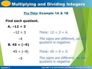 Try This: Example 1A & 1B
Insert Lesson Title Here
Course 2
Multiplying and Dividing Integers
Find each quotient.
A. –12 ÷ 3
–12 ÷ 3
–4
B. 45 ÷ (–9)
45 ÷ (–9)
–5
Think: 12 ÷ 3 = 4.
The signs are different, so the
quotient is negative.
Think: 45 ÷ 9 = 5.
The signs are different, so the
quotient is negative.
 