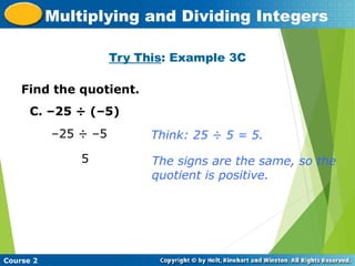 Try This: Example 3C
Insert Lesson Title Here
Course 2
Multiplying and Dividing Integers
Find the quotient.
C. –25 ÷ (–5)
–25 ÷ –5
5
Think: 25 ÷ 5 = 5.
The signs are the same, so the
quotient is positive.
 
