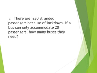9. There are 280 stranded
passengers because of lockdown. If a
bus can only accommodate 20
passengers, how many buses they
need?
 