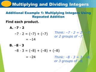 Find each product.
Additional Example 1: Multiplying Integers Using
Repeated Addition
Multiplying and Dividing Integers
A. –7 · 2
–7 · 2 = (–7) + (–7)
= –14
B. –8 · 3
–8 · 3 = (–8) + (–8) + (–8)
= –24
Think: –7 · 2 = 2 · –7,
or 2 groups of –7.
Think: –8 · 3 = 3 · –8,
or 3 groups of –8.
 