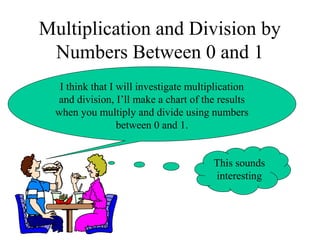 Multiplication and Division by
Numbers Between 0 and 1
I think that I will investigate multiplication
and division, I’ll make a chart of the results
when you multiply and divide using numbers
between 0 and 1.
This sounds
interesting
 