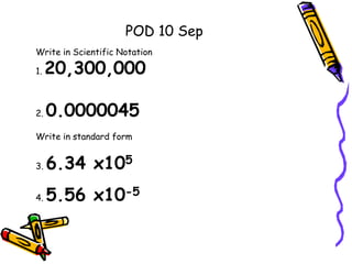 Write in Scientific Notation
1. 20,300,000
2. 0.0000045
Write in standard form
3. 6.34 x105
4. 5.56 x10-5
POD 10 Sep
 