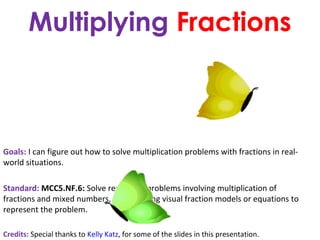 Multiplying Fractions

Goals: I can figure out how to solve multiplication problems with fractions in realworld situations.
Standard: MCC5.NF.6: Solve real world problems involving multiplication of
fractions and mixed numbers, e.g., by using visual fraction models or equations to
represent the problem.
Credits: Special thanks to Kelly Katz, for some of the slides in this presentation.

 
