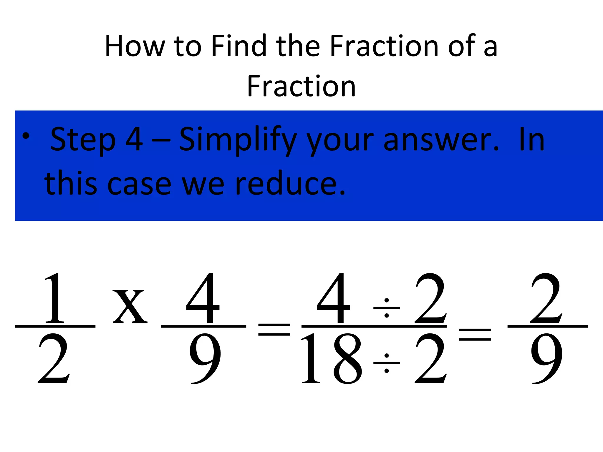 How to Find the Fraction of a
Fraction
• Step 4 – Simplify your answer. In
this case we reduce.
x 4
9
1
2 = 4
18
÷
÷
2
2=
2
9
 