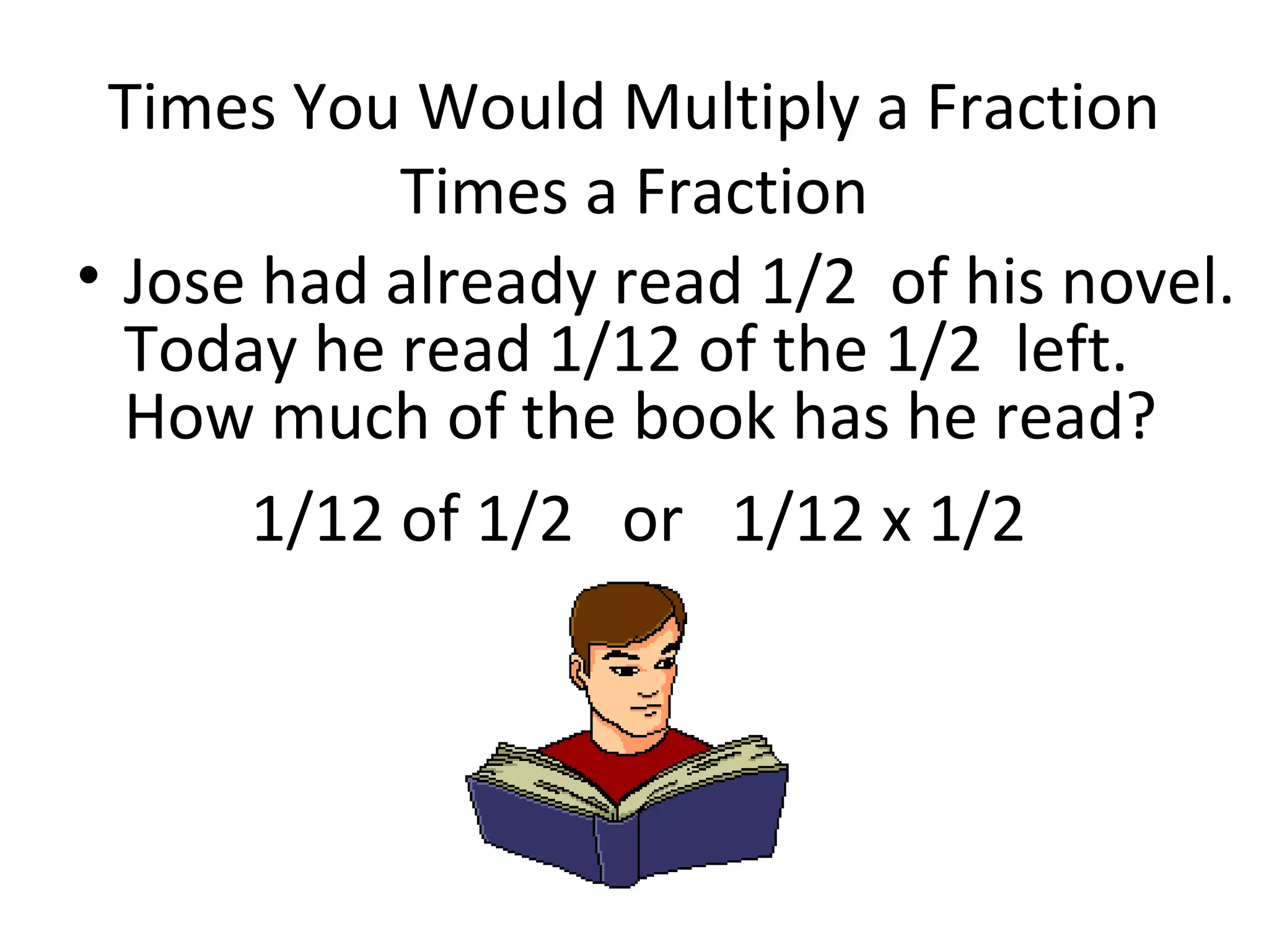 Times You Would Multiply a Fraction
Times a Fraction
• Jose had already read 1/2 of his novel.
Today he read 1/12 of the 1/2 left.
How much of the book has he read?
1/12 of 1/2 or 1/12 x 1/2
 