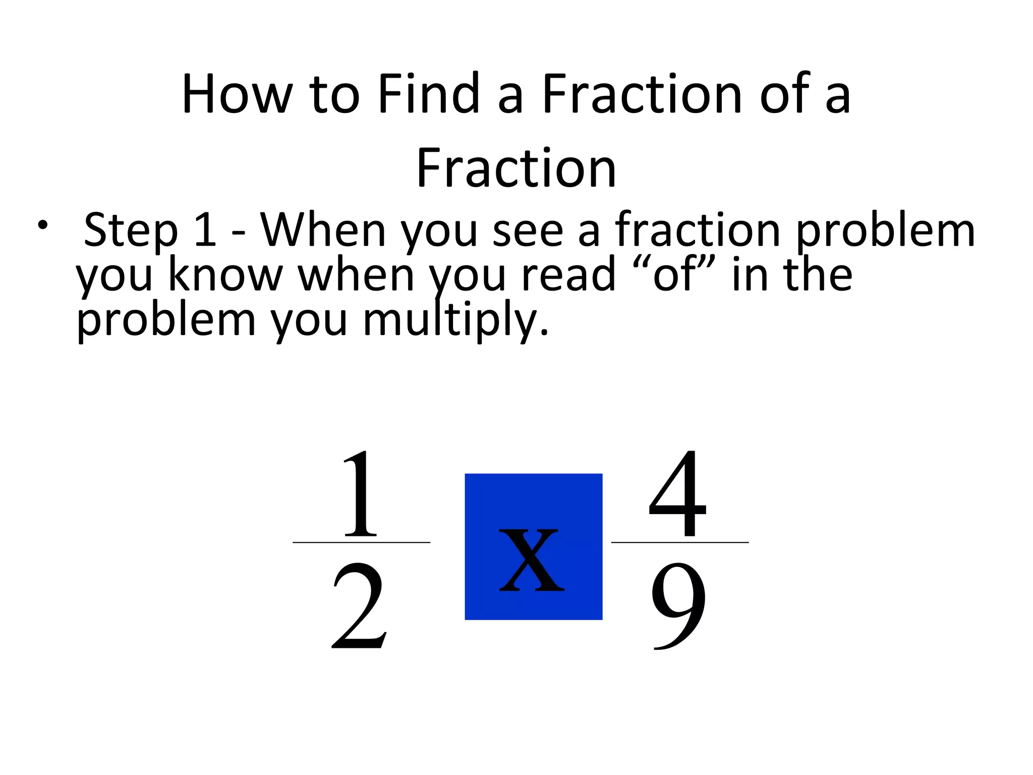 How to Find a Fraction of a
Fraction
• Step 1 - When you see a fraction problem
you know when you read “of” in the
problem you multiply.
ofx1
2
4
9
 