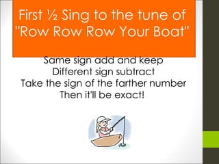 First ½ Sing to the tune of "Row Row Row Your Boat" Same sign add and keep Different sign subtract Take the sign of the farther number Then it'll be exact!