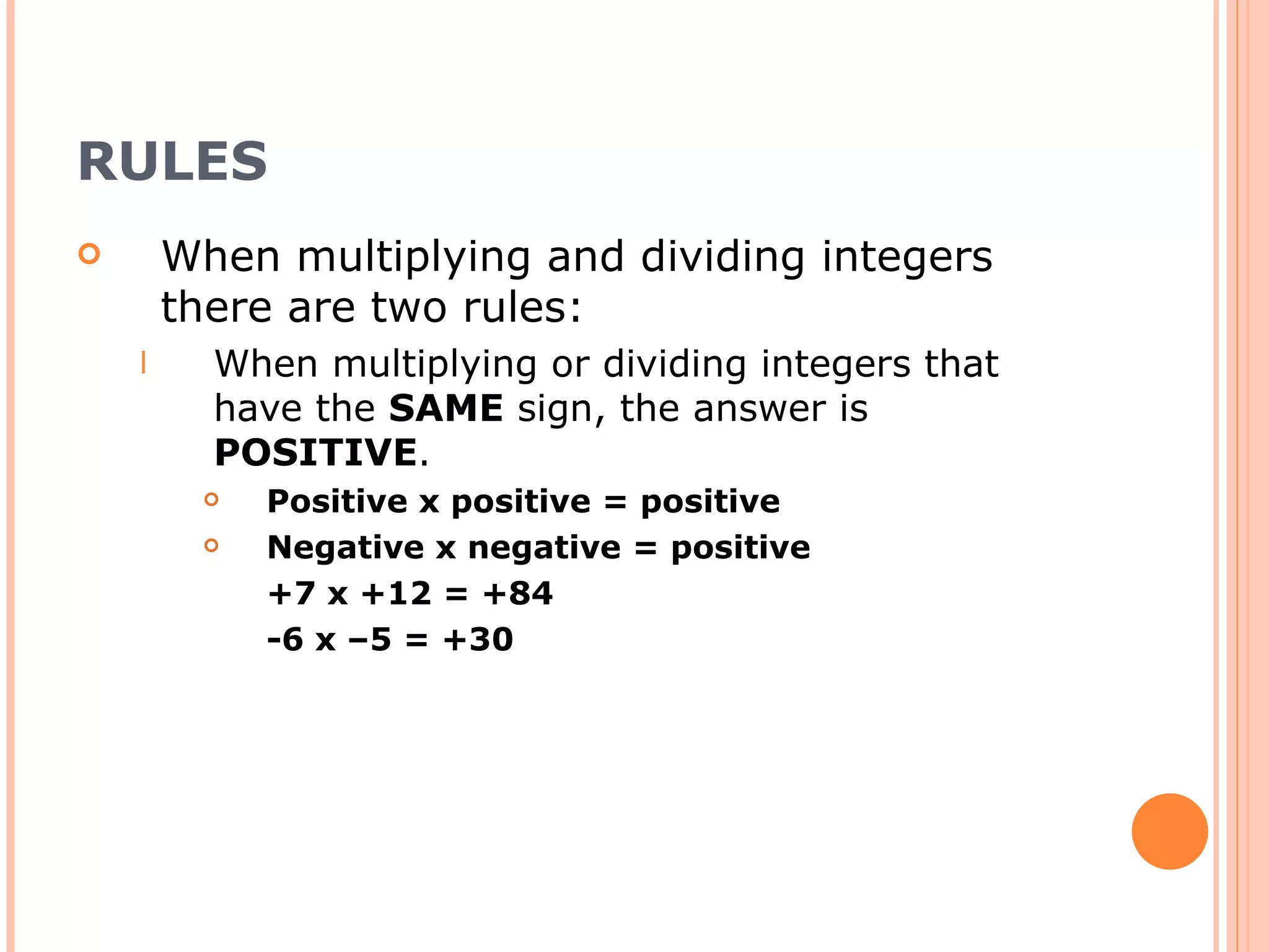 RULES When multiplying and dividing integers there are two rules: When multiplying or dividing integers that have the SAME sign, the answer is POSITIVE . Positive x positive = positive Negative x negative = positive +7 x +12 = +84 -6 x –5 = +30